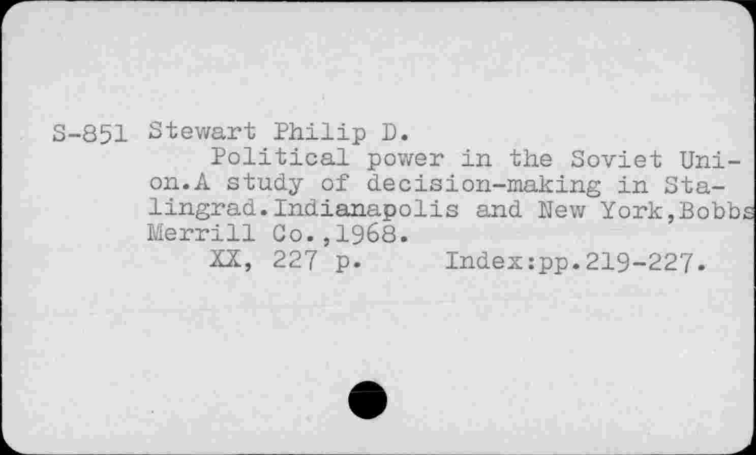 ﻿S-851 Stewart Philip D.
Political power in the Soviet Union.A study of decision-making in Stalingrad. Indianapolis and New York,Bobb Merrill Go.,1968.
XX, 227 p.	Index:pp.219-227*